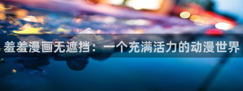 羞羞漫画网页观看：羞羞漫画无遮挡：一个充满活力的动漫世界